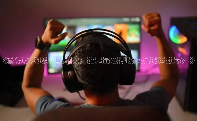 williamhill客户端元隆雅图《耐克足球赞助明星大：谁是最受青睐的足球运动员？》