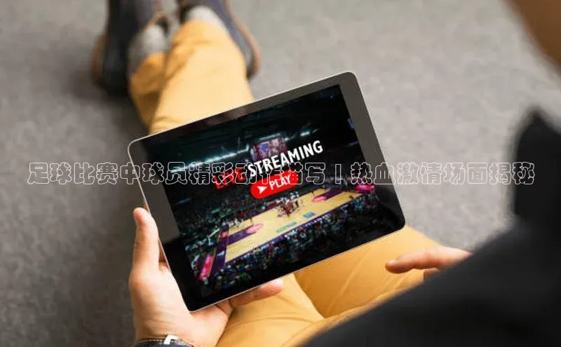 WilliamHill体育美团足球比赛中球员精彩动作描写 | 热血激情场面揭秘