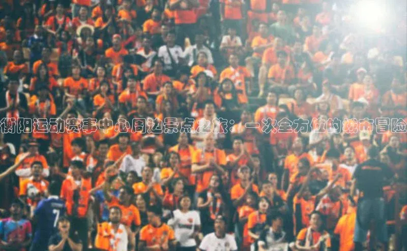 衡阳运动赛事中心周边景点之旅：一次全方位的城市冒险