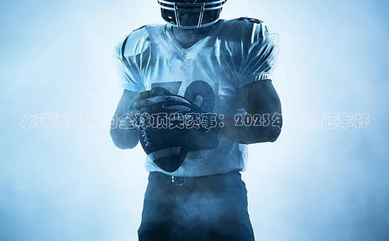 水球运动中的全球顶尖赛事：2023年国际冠军杯