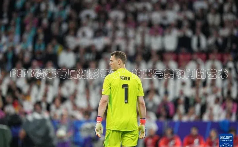 PEPK赛事专属摄影专家：拍出完美瞬间的艺术