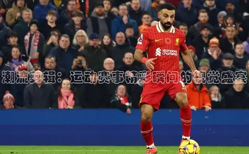 潮流剪辑：运动赛事精彩瞬间的视觉盛宴