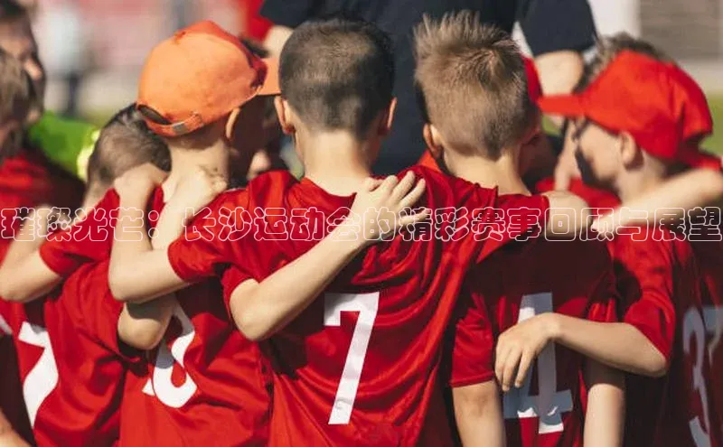 璀璨光芒：长沙运动会的精彩赛事回顾与展望