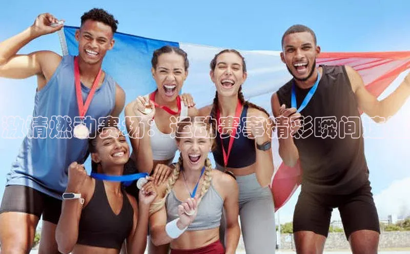 激情燃动赛场：运动赛事精彩瞬间速递